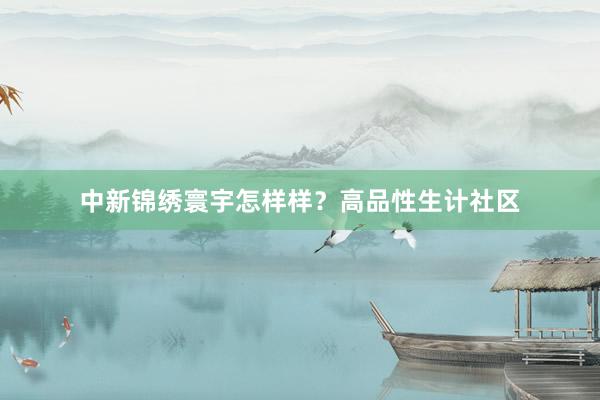 中新锦绣寰宇怎样样？高品性生计社区
